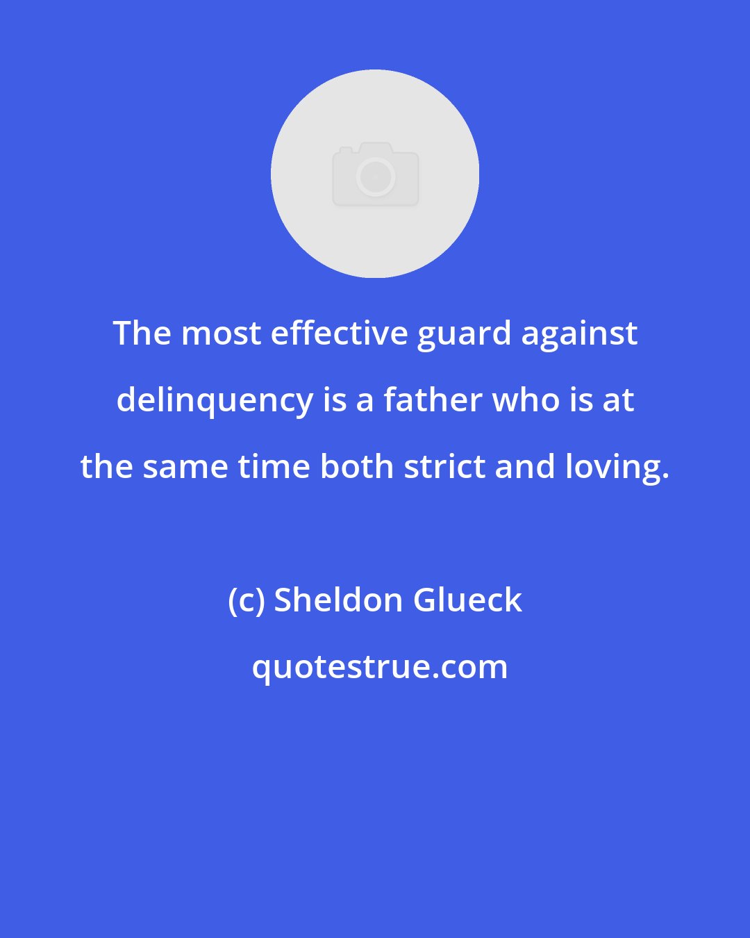 Sheldon Glueck: The most effective guard against delinquency is a father who is at the same time both strict and loving.