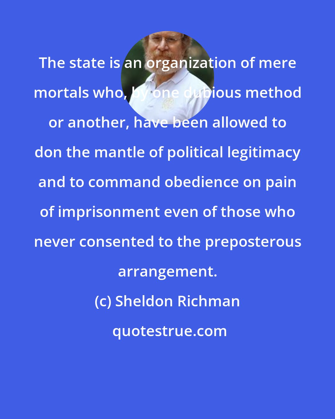 Sheldon Richman: The state is an organization of mere mortals who, by one dubious method or another, have been allowed to don the mantle of political legitimacy and to command obedience on pain of imprisonment even of those who never consented to the preposterous arrangement.