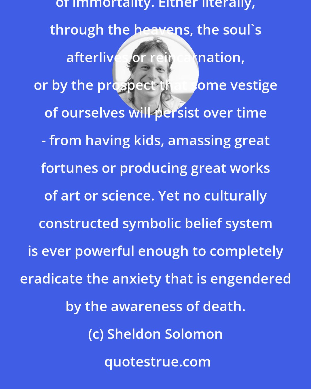 Sheldon Solomon: Culture gives us each a sense that life has meaning and that we have value - by offering us assurances of immortality. Either literally, through the heavens, the soul's afterlives or reincarnation, or by the prospect that some vestige of ourselves will persist over time - from having kids, amassing great fortunes or producing great works of art or science. Yet no culturally constructed symbolic belief system is ever powerful enough to completely eradicate the anxiety that is engendered by the awareness of death.