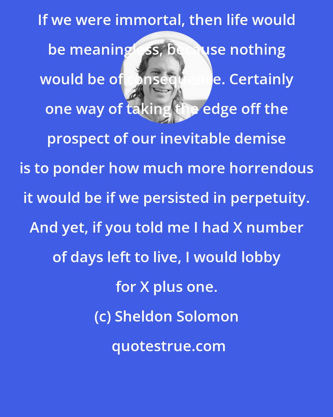 Sheldon Solomon: If we were immortal, then life would be meaningless, because nothing would be of consequence. Certainly one way of taking the edge off the prospect of our inevitable demise is to ponder how much more horrendous it would be if we persisted in perpetuity. And yet, if you told me I had X number of days left to live, I would lobby for X plus one.