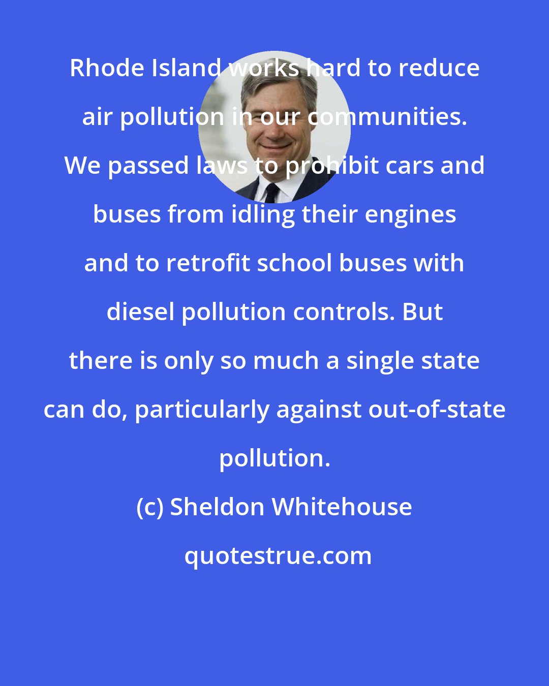 Sheldon Whitehouse: Rhode Island works hard to reduce air pollution in our communities. We passed laws to prohibit cars and buses from idling their engines and to retrofit school buses with diesel pollution controls. But there is only so much a single state can do, particularly against out-of-state pollution.