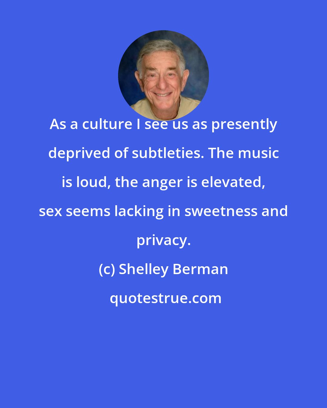 Shelley Berman: As a culture I see us as presently deprived of subtleties. The music is loud, the anger is elevated, sex seems lacking in sweetness and privacy.