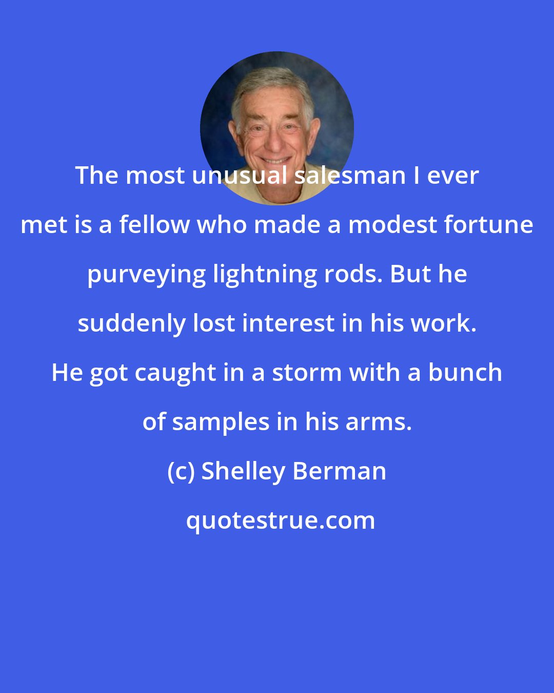 Shelley Berman: The most unusual salesman I ever met is a fellow who made a modest fortune purveying lightning rods. But he suddenly lost interest in his work. He got caught in a storm with a bunch of samples in his arms.