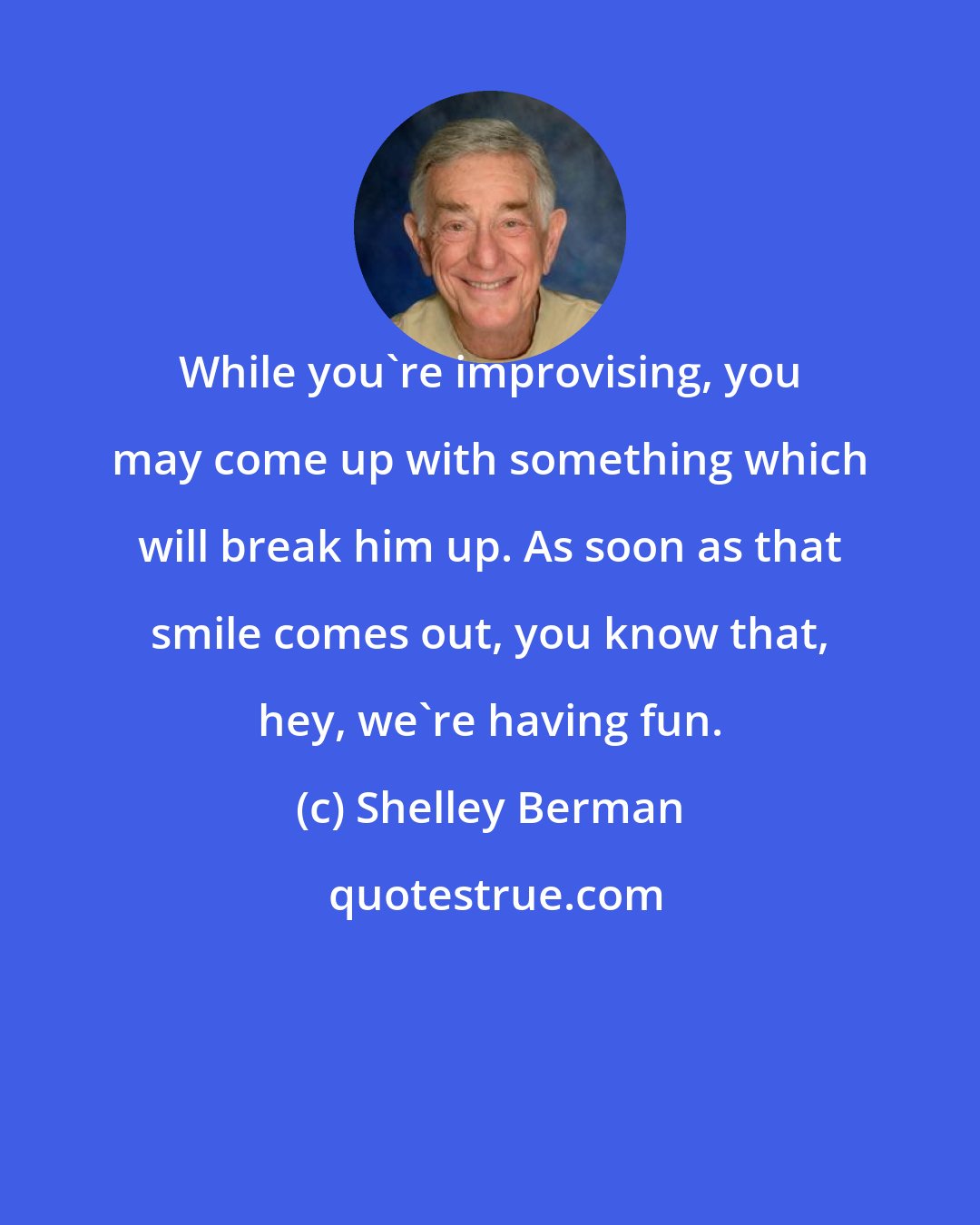 Shelley Berman: While you're improvising, you may come up with something which will break him up. As soon as that smile comes out, you know that, hey, we're having fun.