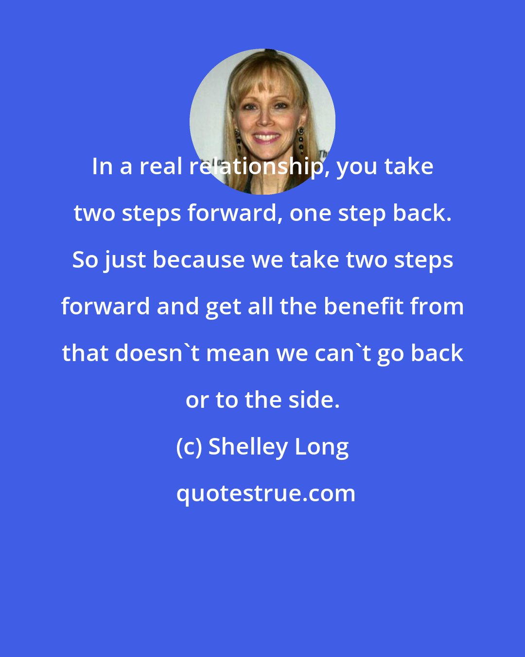 Shelley Long: In a real relationship, you take two steps forward, one step back. So just because we take two steps forward and get all the benefit from that doesn't mean we can't go back or to the side.