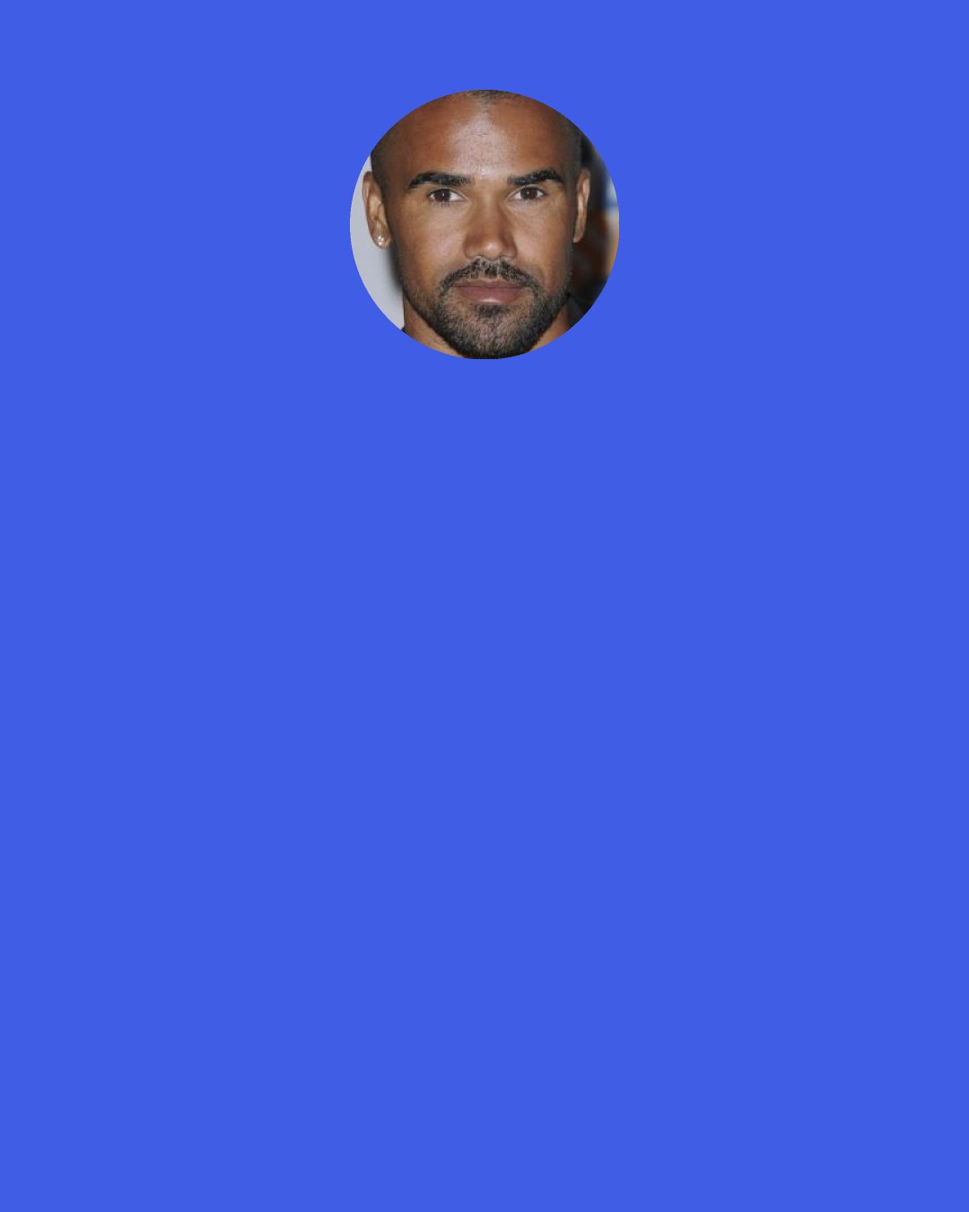 Shemar Moore: I still have shy qualities but nobody would believe that, just because we’re in the forefront and I can talk a lot of mess and I can run my mouth.