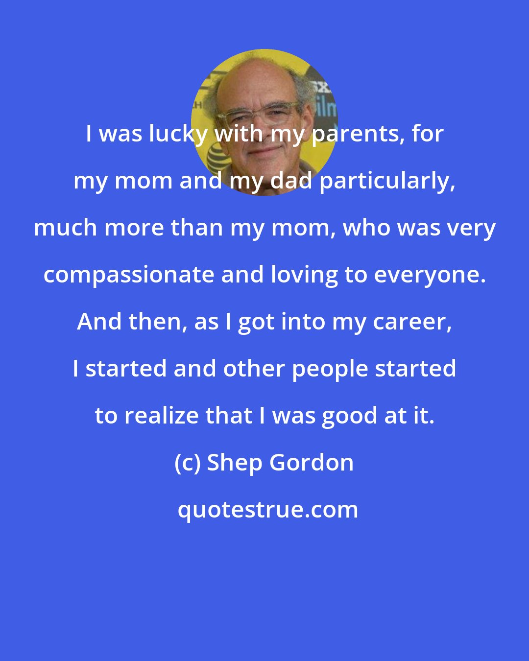 Shep Gordon: I was lucky with my parents, for my mom and my dad particularly, much more than my mom, who was very compassionate and loving to everyone. And then, as I got into my career, I started and other people started to realize that I was good at it.