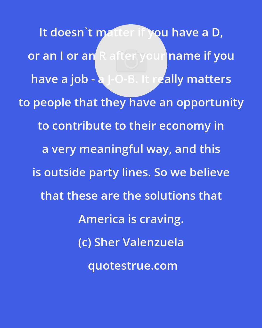 Sher Valenzuela: It doesn't matter if you have a D, or an I or an R after your name if you have a job - a J-O-B. It really matters to people that they have an opportunity to contribute to their economy in a very meaningful way, and this is outside party lines. So we believe that these are the solutions that America is craving.