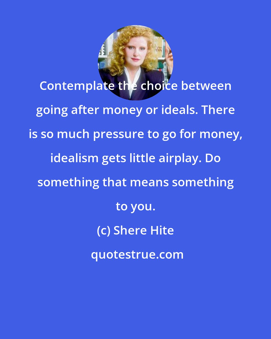 Shere Hite: Contemplate the choice between going after money or ideals. There is so much pressure to go for money, idealism gets little airplay. Do something that means something to you.