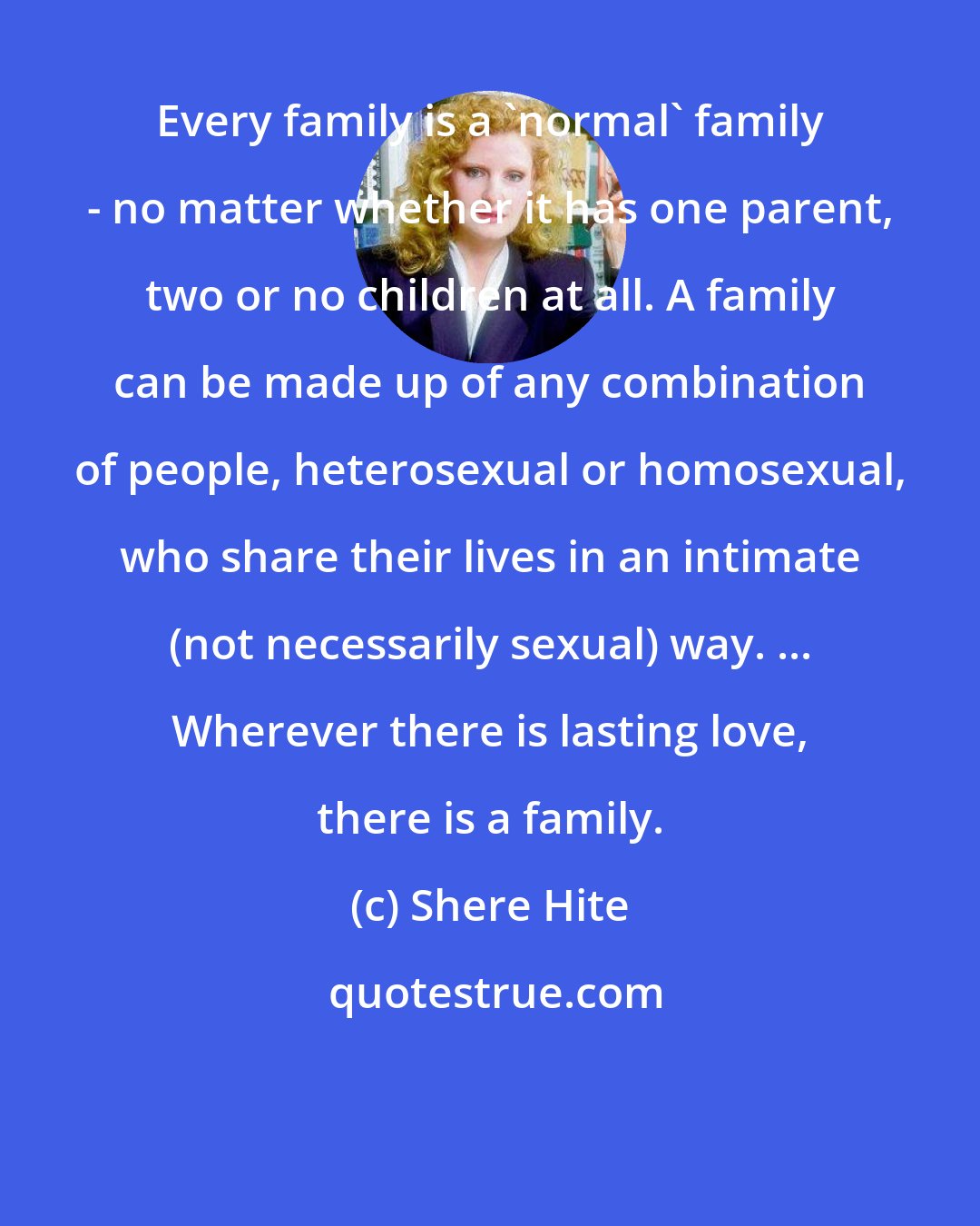 Shere Hite: Every family is a 'normal' family - no matter whether it has one parent, two or no children at all. A family can be made up of any combination of people, heterosexual or homosexual, who share their lives in an intimate (not necessarily sexual) way. ... Wherever there is lasting love, there is a family.