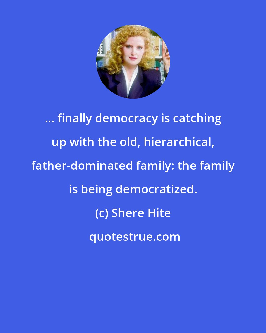 Shere Hite: ... finally democracy is catching up with the old, hierarchical, father-dominated family: the family is being democratized.