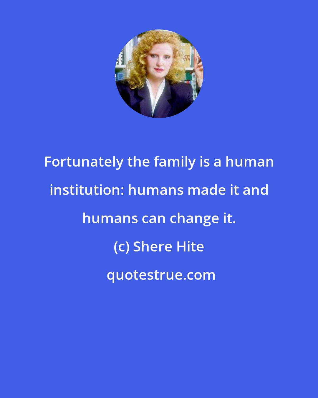 Shere Hite: Fortunately the family is a human institution: humans made it and humans can change it.