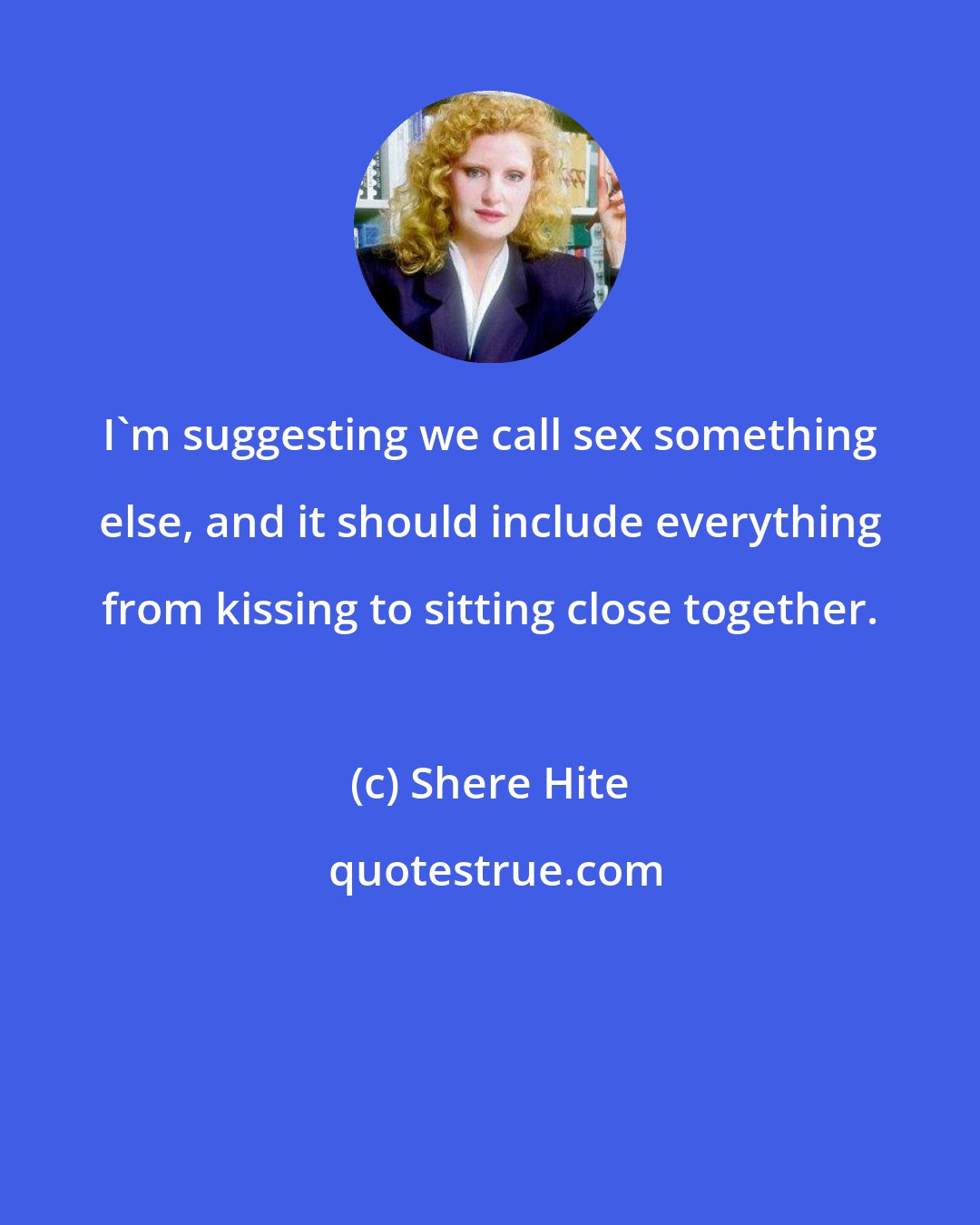 Shere Hite: I'm suggesting we call sex something else, and it should include everything from kissing to sitting close together.