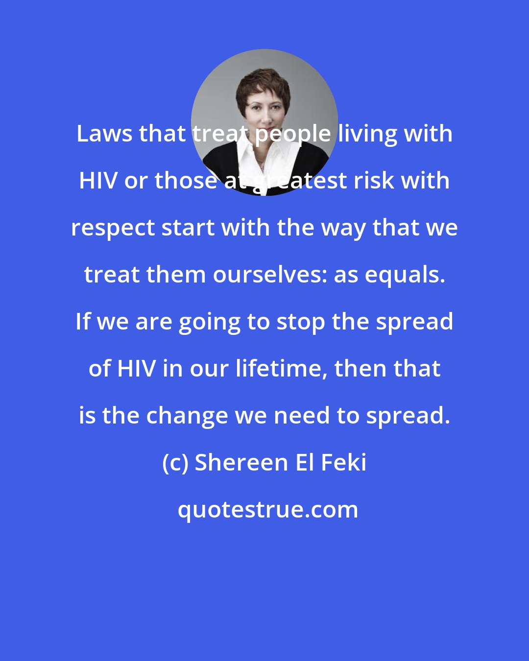 Shereen El Feki: Laws that treat people living with HIV or those at greatest risk with respect start with the way that we treat them ourselves: as equals. If we are going to stop the spread of HIV in our lifetime, then that is the change we need to spread.