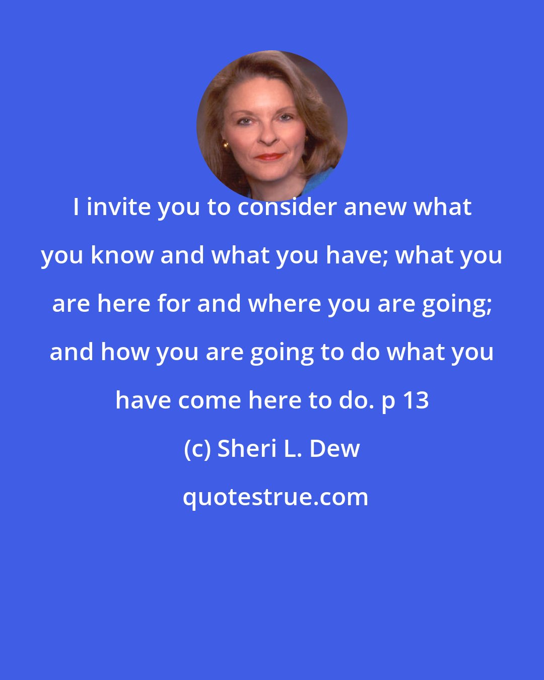 Sheri L. Dew: I invite you to consider anew what you know and what you have; what you are here for and where you are going; and how you are going to do what you have come here to do. p 13