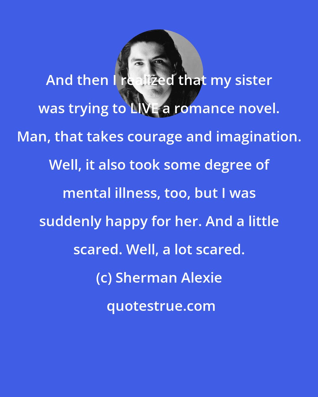 Sherman Alexie: And then I realized that my sister was trying to LIVE a romance novel. Man, that takes courage and imagination. Well, it also took some degree of mental illness, too, but I was suddenly happy for her. And a little scared. Well, a lot scared.