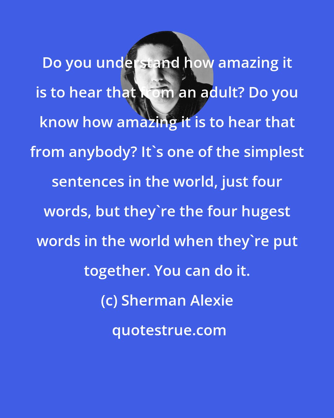 Sherman Alexie: Do you understand how amazing it is to hear that from an adult? Do you know how amazing it is to hear that from anybody? It's one of the simplest sentences in the world, just four words, but they're the four hugest words in the world when they're put together. You can do it.