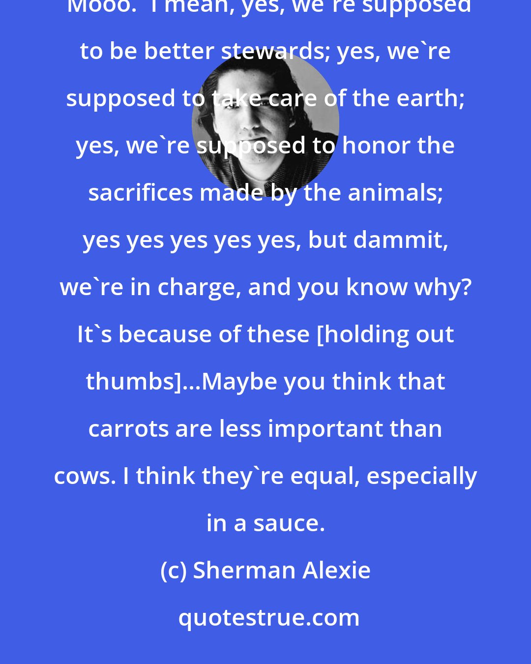 Sherman Alexie: I'll quit eating meat when you get a cow out here to beat me at a poetry slam. Only so many words rhyme with 'Mooo.' I mean, yes, we're supposed to be better stewards; yes, we're supposed to take care of the earth; yes, we're supposed to honor the sacrifices made by the animals; yes yes yes yes yes, but dammit, we're in charge, and you know why? It's because of these [holding out thumbs]...Maybe you think that carrots are less important than cows. I think they're equal, especially in a sauce.