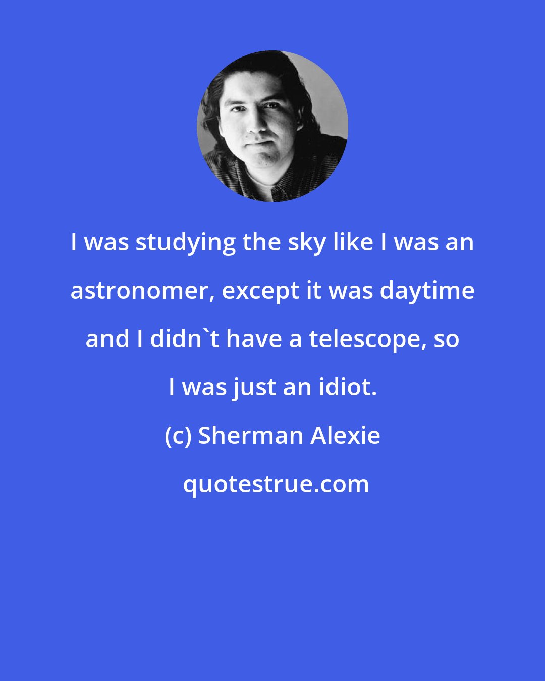 Sherman Alexie: I was studying the sky like I was an astronomer, except it was daytime and I didn't have a telescope, so I was just an idiot.