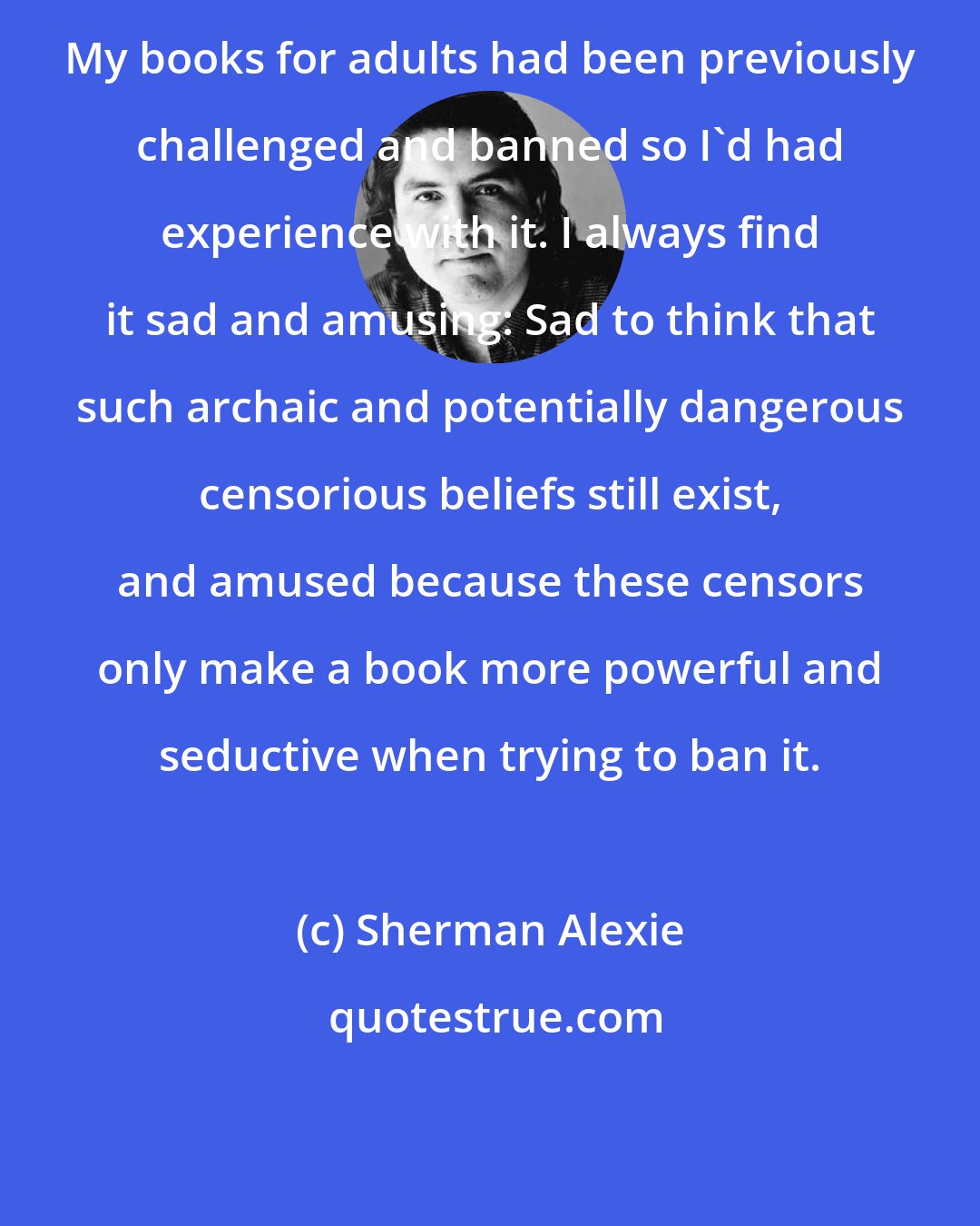 Sherman Alexie: My books for adults had been previously challenged and banned so I'd had experience with it. I always find it sad and amusing: Sad to think that such archaic and potentially dangerous censorious beliefs still exist, and amused because these censors only make a book more powerful and seductive when trying to ban it.