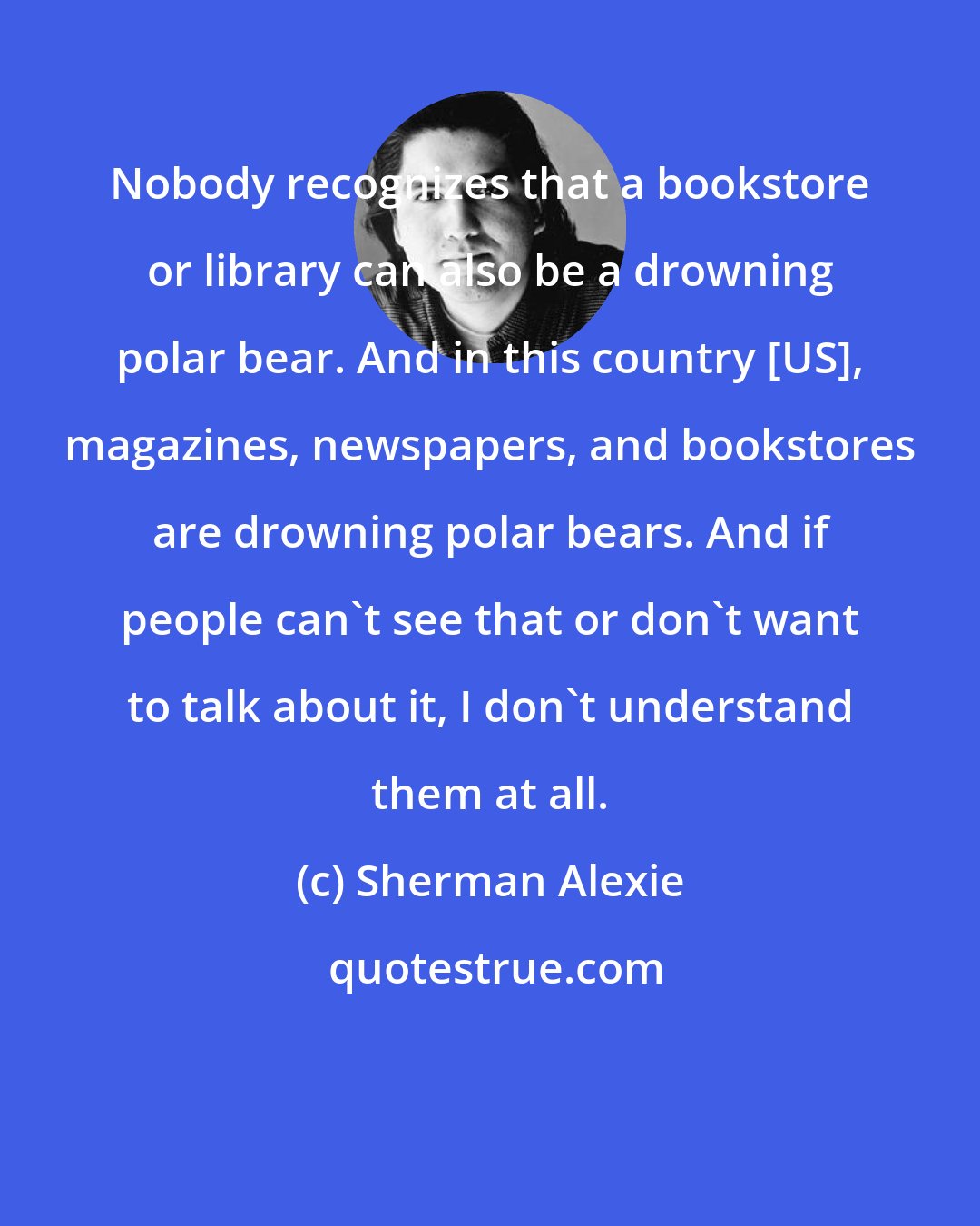 Sherman Alexie: Nobody recognizes that a bookstore or library can also be a drowning polar bear. And in this country [US], magazines, newspapers, and bookstores are drowning polar bears. And if people can't see that or don't want to talk about it, I don't understand them at all.