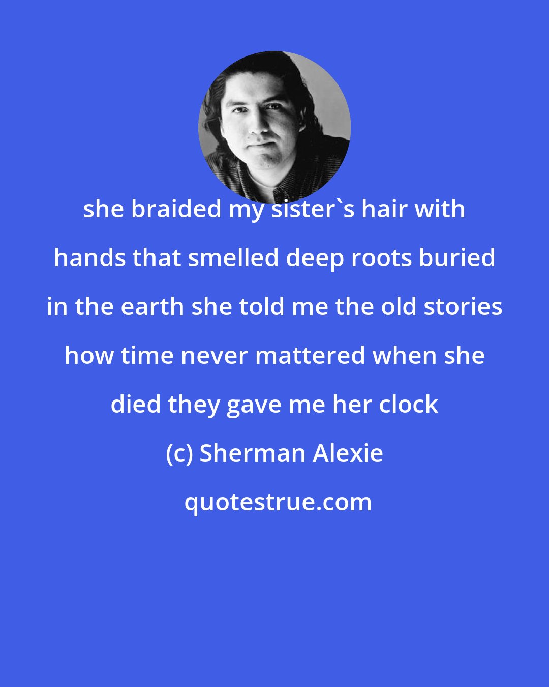 Sherman Alexie: she braided my sister's hair with hands that smelled deep roots buried in the earth she told me the old stories how time never mattered when she died they gave me her clock
