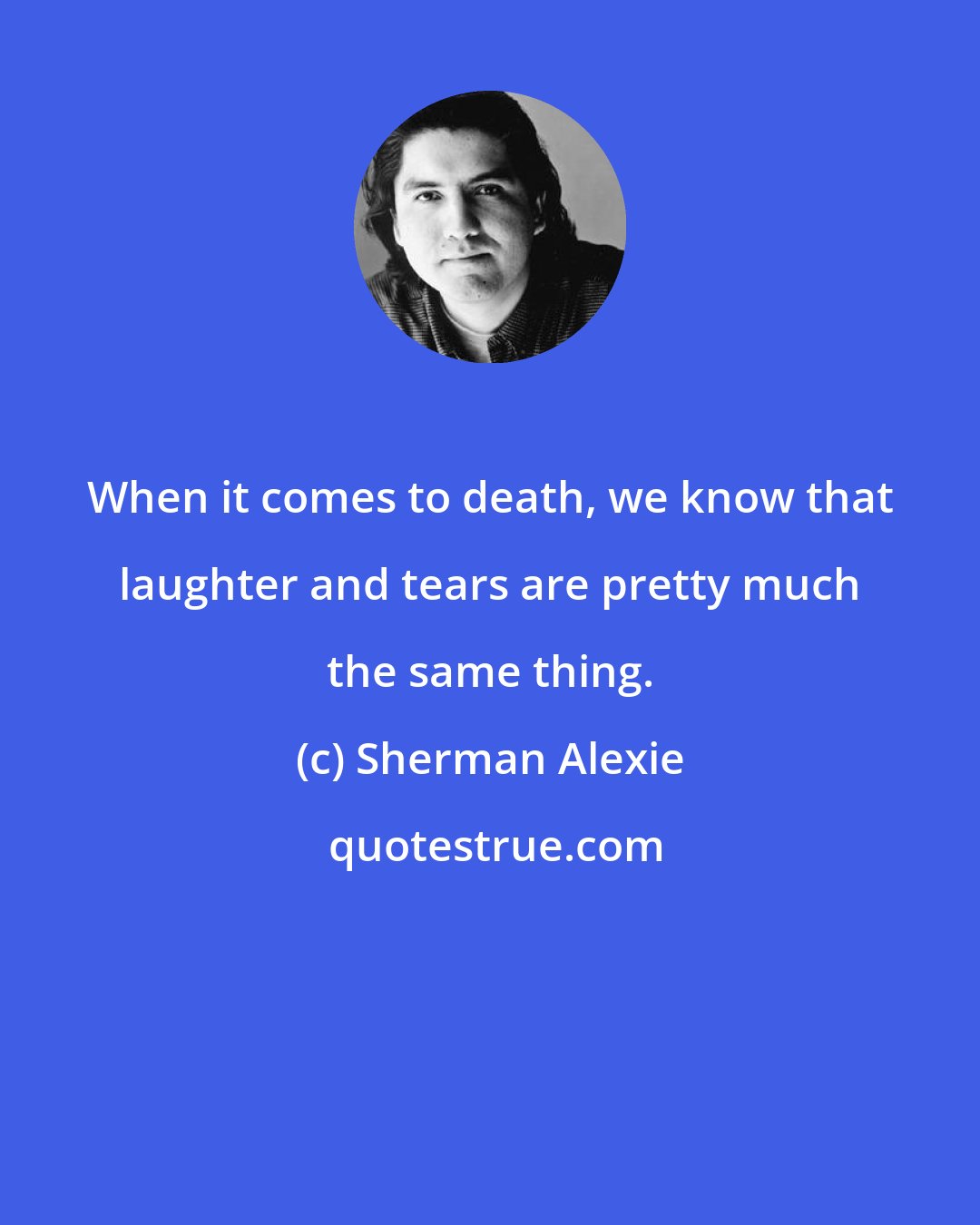 Sherman Alexie: When it comes to death, we know that laughter and tears are pretty much the same thing.