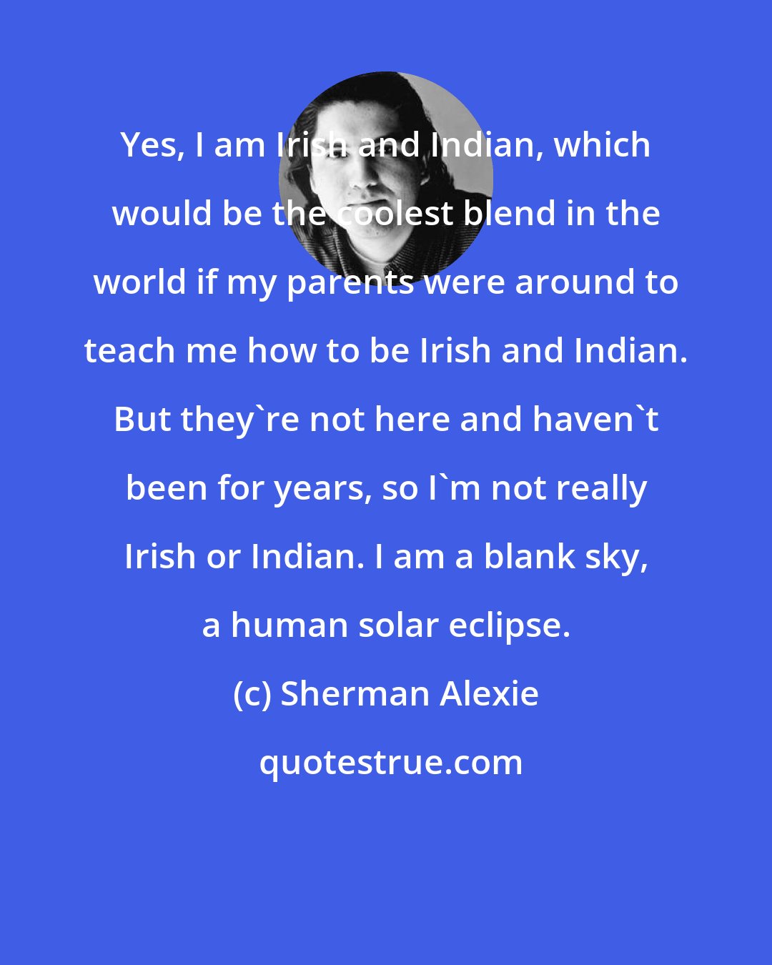 Sherman Alexie: Yes, I am Irish and Indian, which would be the coolest blend in the world if my parents were around to teach me how to be Irish and Indian. But they're not here and haven't been for years, so I'm not really Irish or Indian. I am a blank sky, a human solar eclipse.