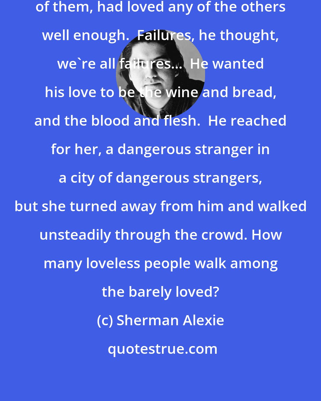 Sherman Alexie: And none of these people, not one of them, had loved any of the others well enough.  Failures, he thought, we're all failures...  He wanted his love to be the wine and bread, and the blood and flesh.  He reached for her, a dangerous stranger in a city of dangerous strangers, but she turned away from him and walked unsteadily through the crowd. How many loveless people walk among the barely loved?