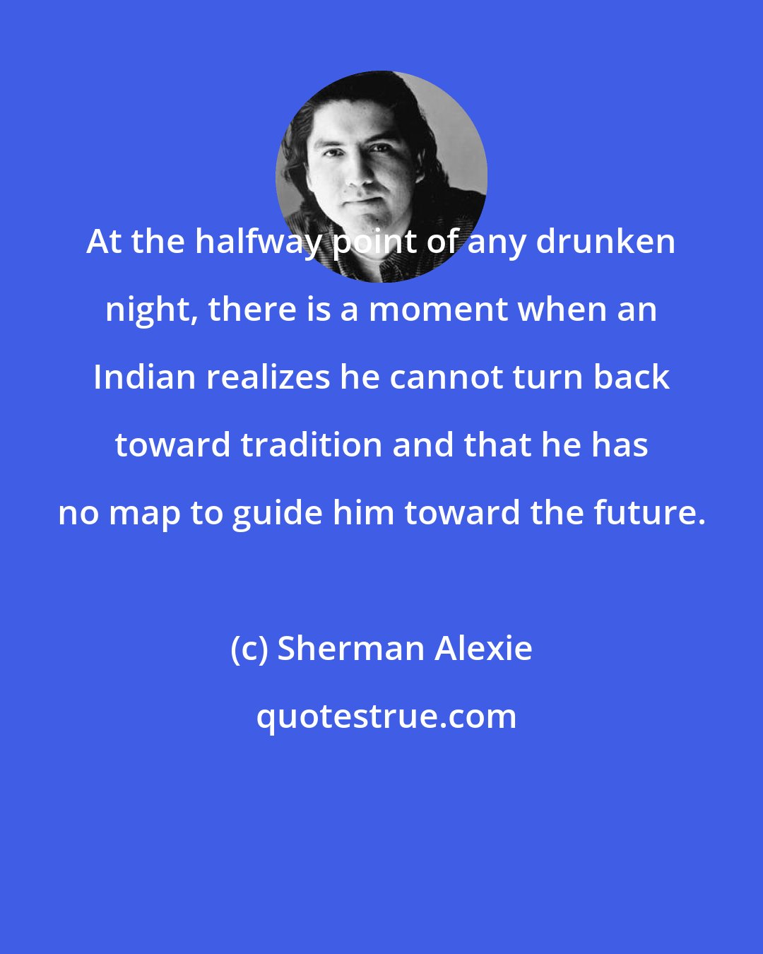 Sherman Alexie: At the halfway point of any drunken night, there is a moment when an Indian realizes he cannot turn back toward tradition and that he has no map to guide him toward the future.