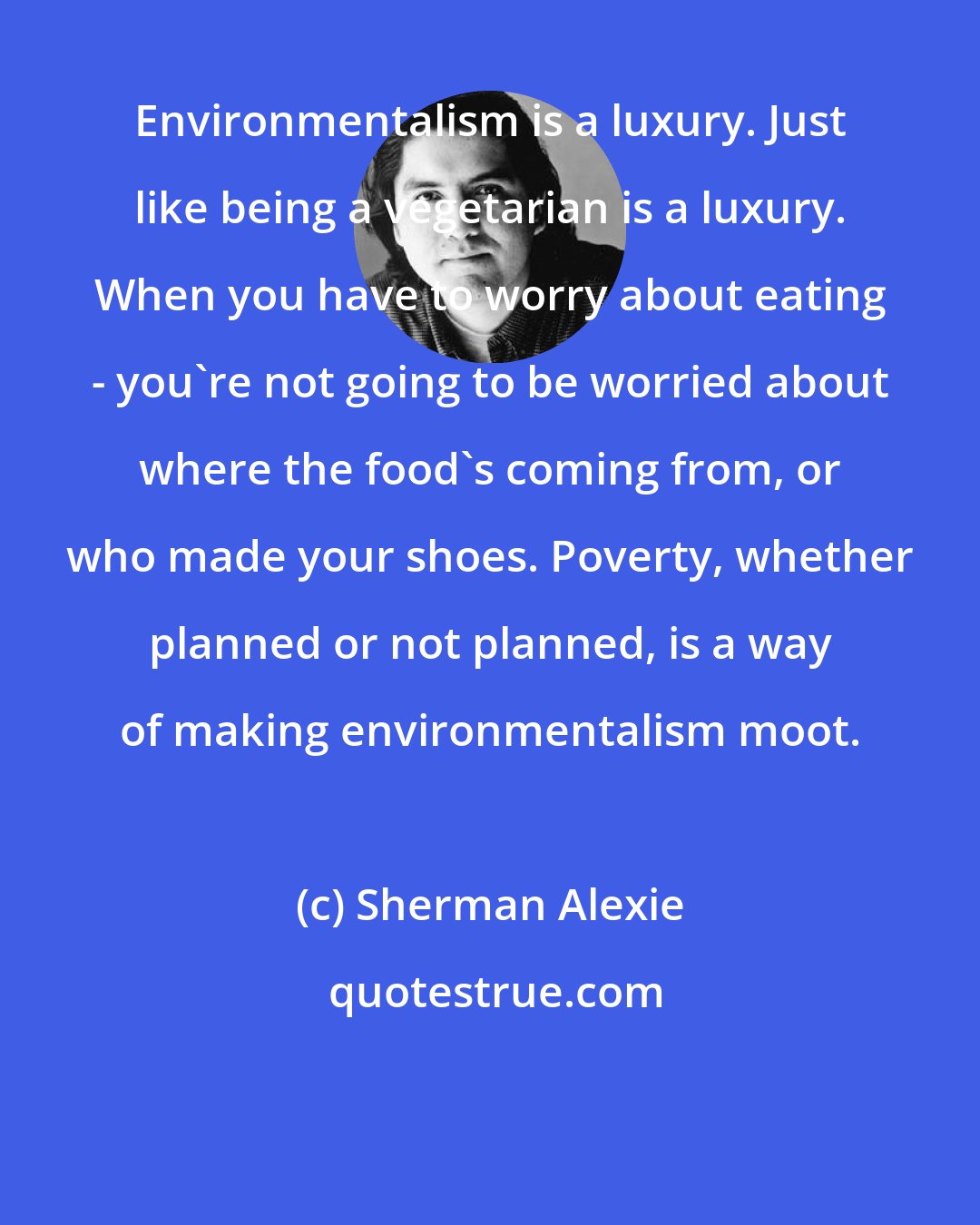 Sherman Alexie: Environmentalism is a luxury. Just like being a vegetarian is a luxury. When you have to worry about eating - you're not going to be worried about where the food's coming from, or who made your shoes. Poverty, whether planned or not planned, is a way of making environmentalism moot.