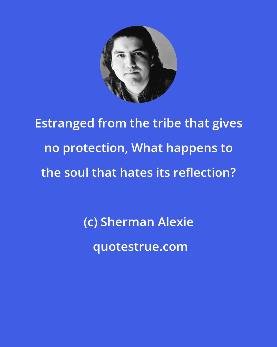 Sherman Alexie: Estranged from the tribe that gives no protection, What happens to the soul that hates its reflection?