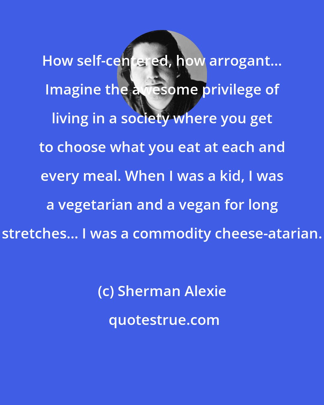 Sherman Alexie: How self-centered, how arrogant... Imagine the awesome privilege of living in a society where you get to choose what you eat at each and every meal. When I was a kid, I was a vegetarian and a vegan for long stretches... I was a commodity cheese-atarian.