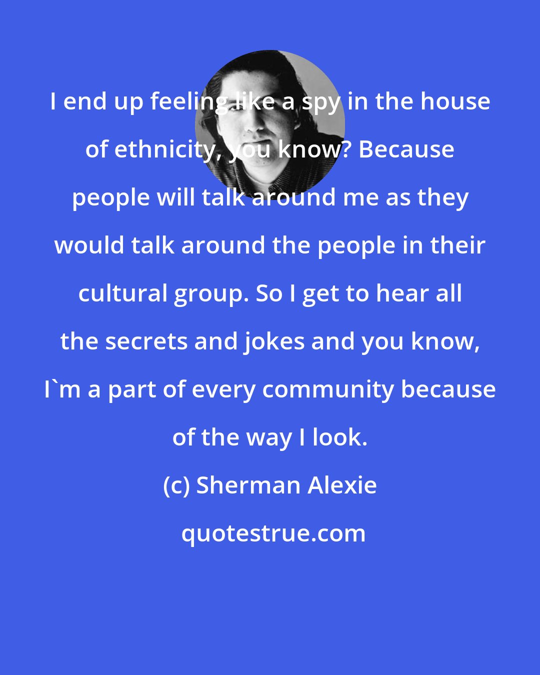 Sherman Alexie: I end up feeling like a spy in the house of ethnicity, you know? Because people will talk around me as they would talk around the people in their cultural group. So I get to hear all the secrets and jokes and you know, I'm a part of every community because of the way I look.