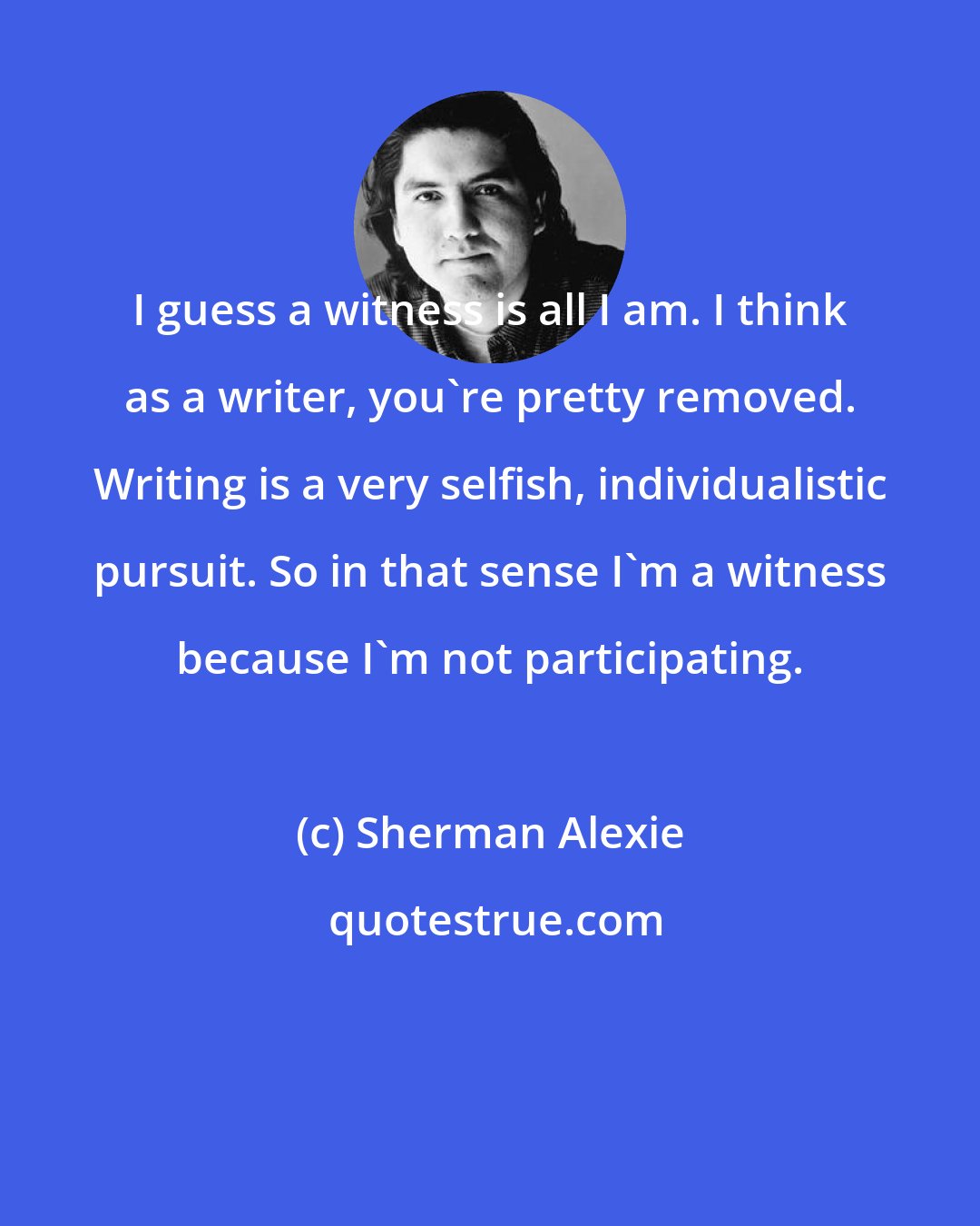 Sherman Alexie: I guess a witness is all I am. I think as a writer, you're pretty removed. Writing is a very selfish, individualistic pursuit. So in that sense I'm a witness because I'm not participating.