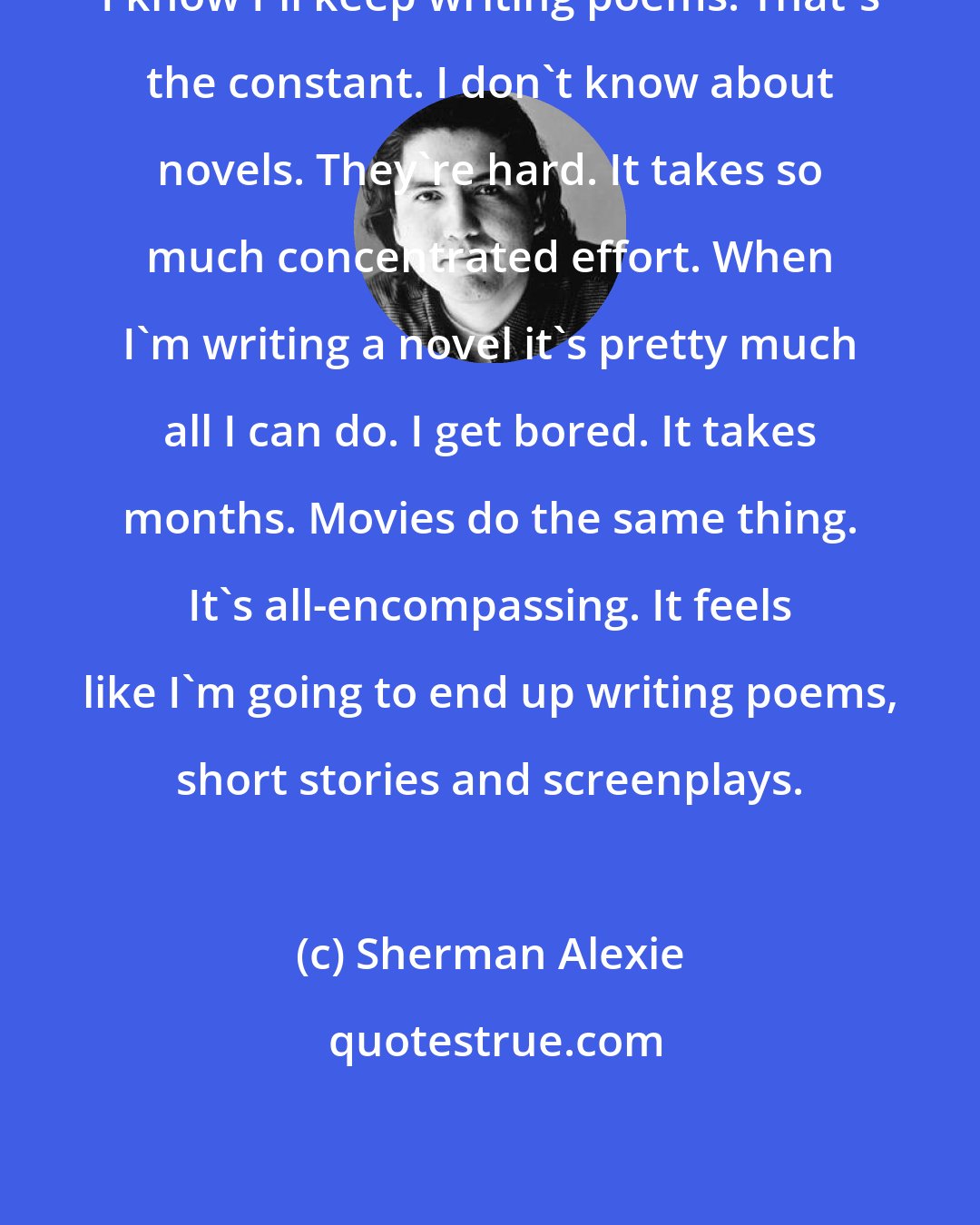 Sherman Alexie: I know I'll keep writing poems. That's the constant. I don't know about novels. They're hard. It takes so much concentrated effort. When I'm writing a novel it's pretty much all I can do. I get bored. It takes months. Movies do the same thing. It's all-encompassing. It feels like I'm going to end up writing poems, short stories and screenplays.