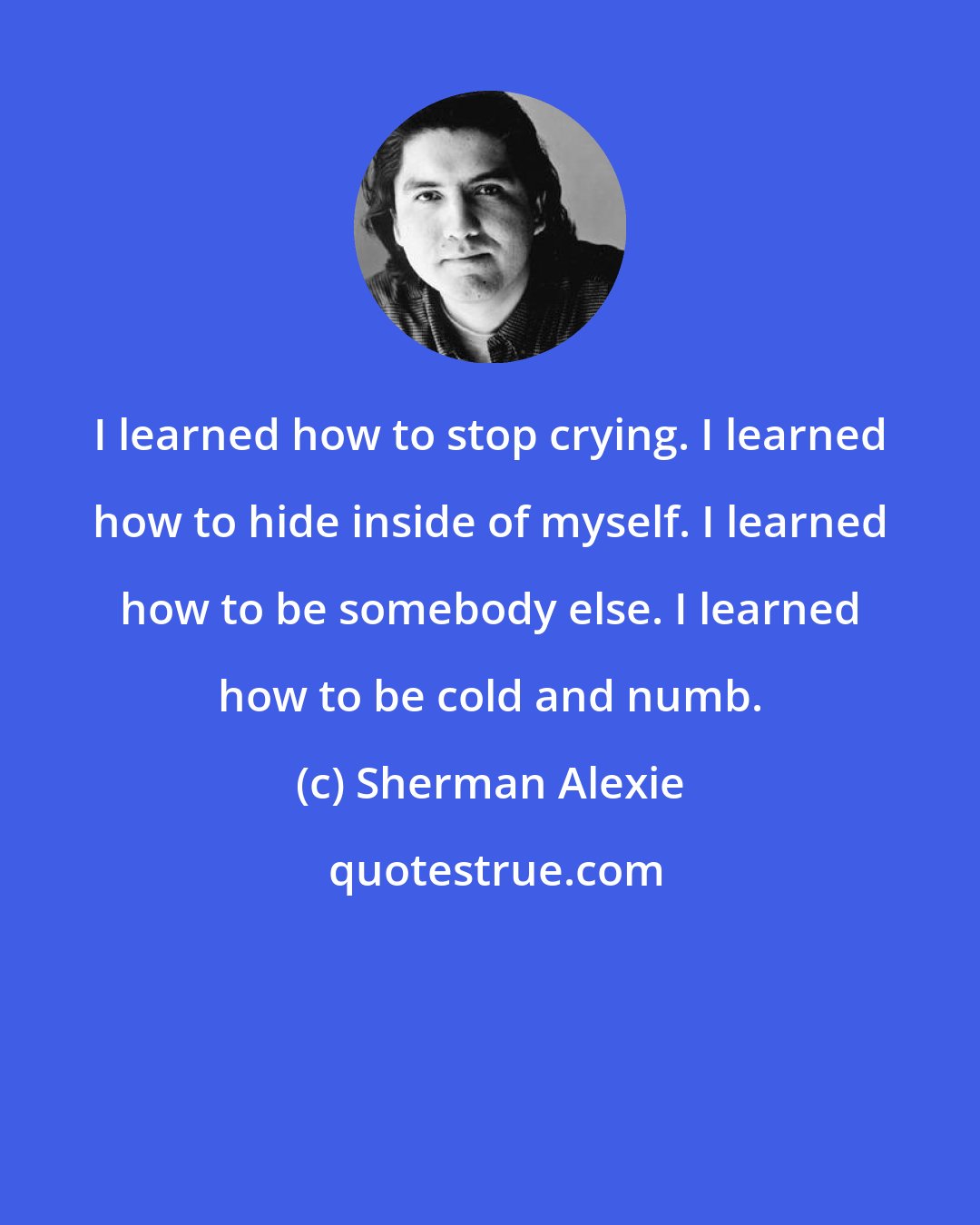 Sherman Alexie: I learned how to stop crying. I learned how to hide inside of myself. I learned how to be somebody else. I learned how to be cold and numb.