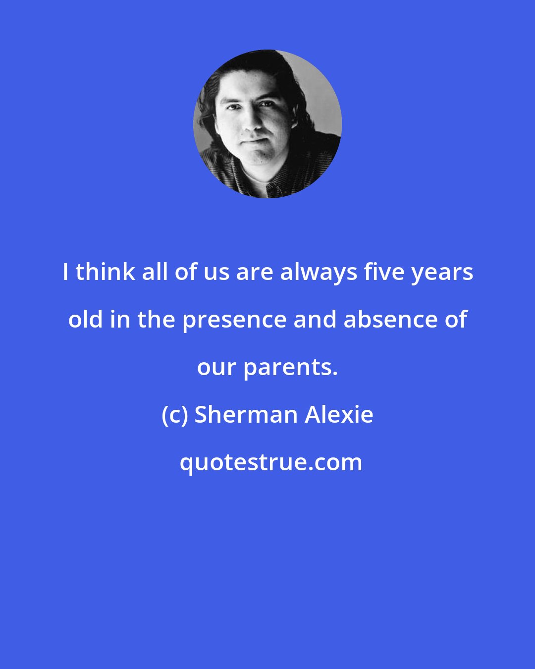 Sherman Alexie: I think all of us are always five years old in the presence and absence of our parents.