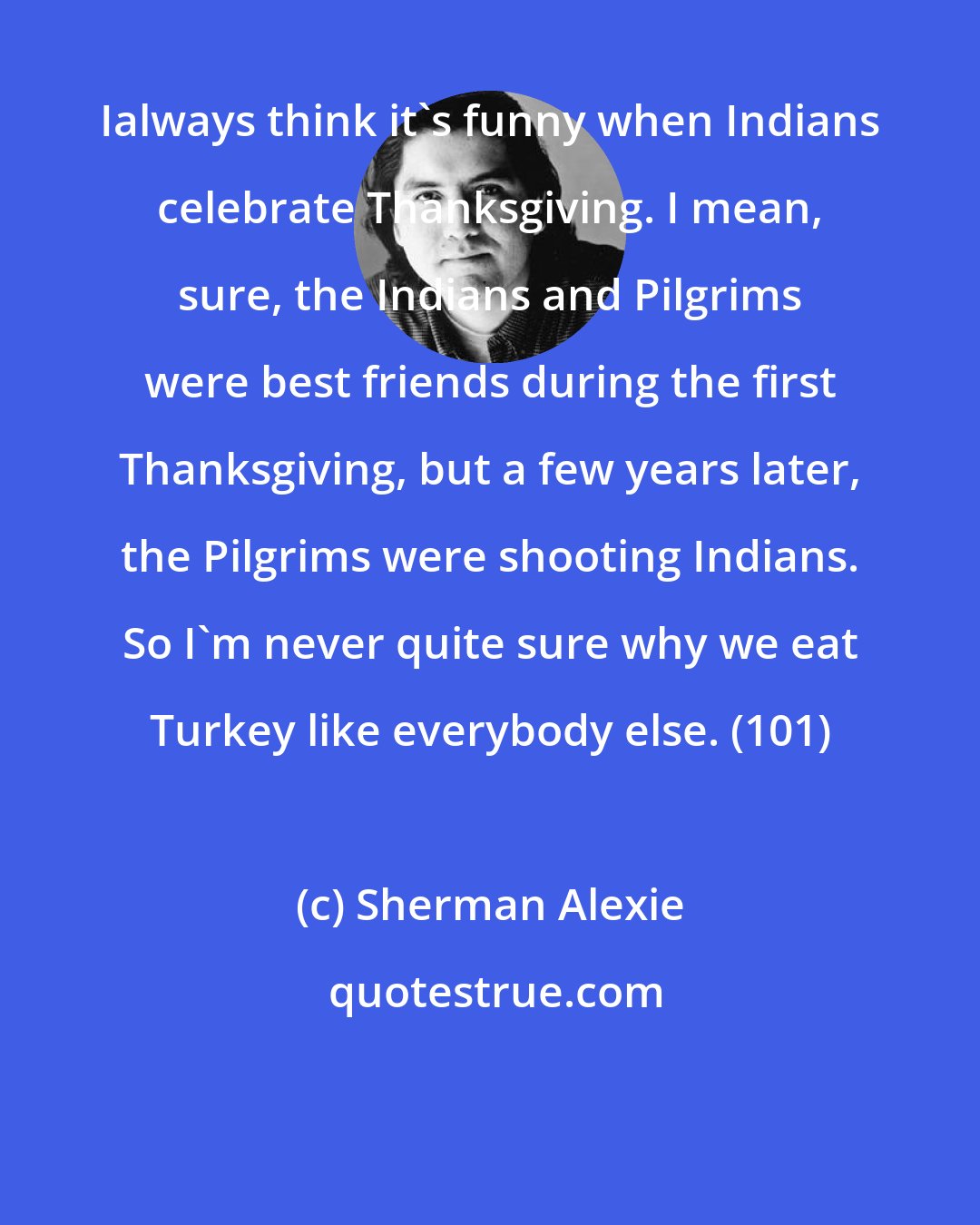 Sherman Alexie: Ialways think it's funny when Indians celebrate Thanksgiving. I mean, sure, the Indians and Pilgrims were best friends during the first Thanksgiving, but a few years later, the Pilgrims were shooting Indians. So I'm never quite sure why we eat Turkey like everybody else. (101)