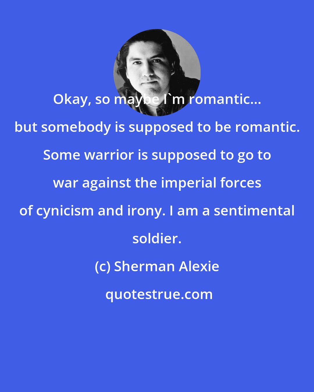 Sherman Alexie: Okay, so maybe I'm romantic... but somebody is supposed to be romantic. Some warrior is supposed to go to war against the imperial forces of cynicism and irony. I am a sentimental soldier.