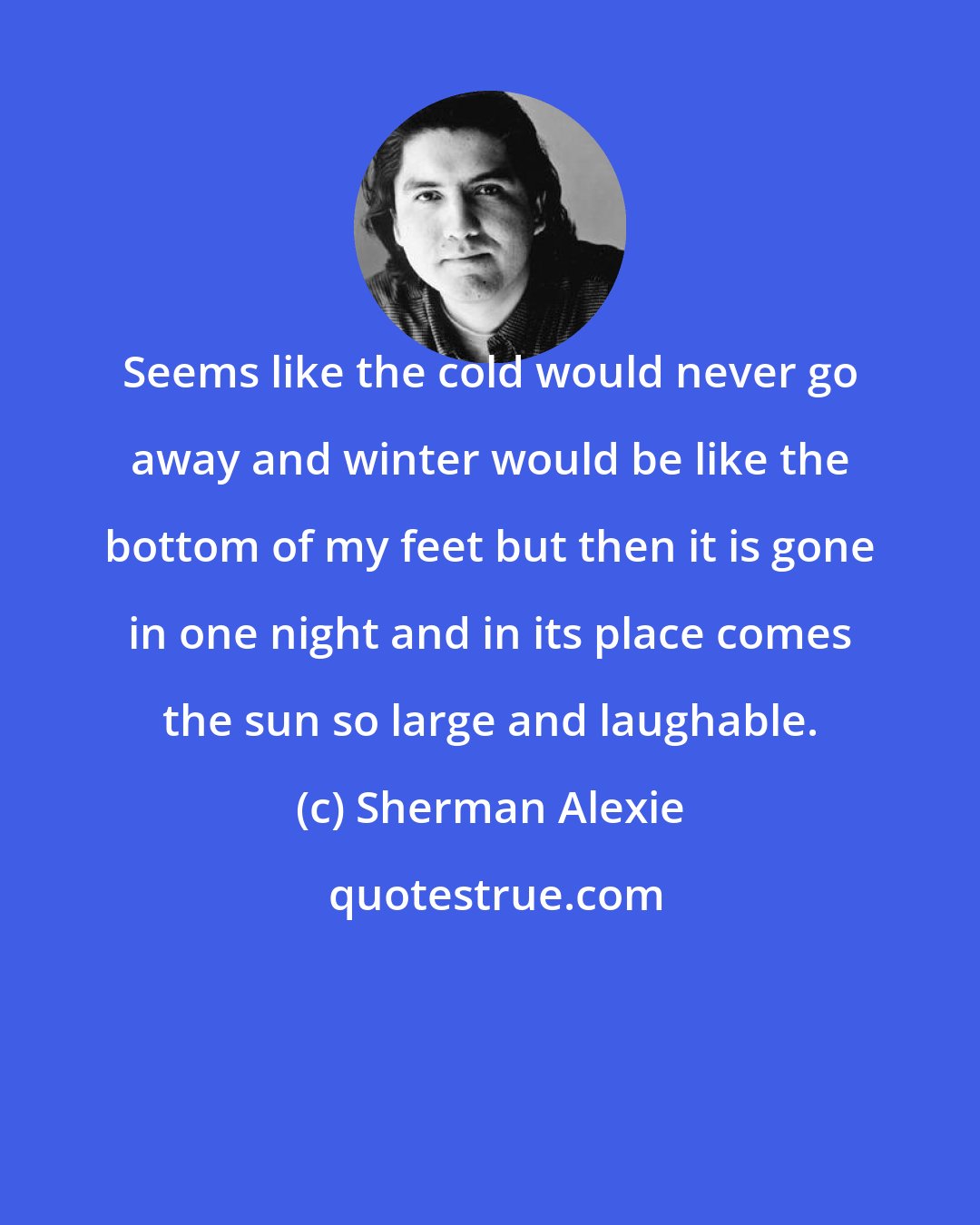 Sherman Alexie: Seems like the cold would never go away and winter would be like the bottom of my feet but then it is gone in one night and in its place comes the sun so large and laughable.