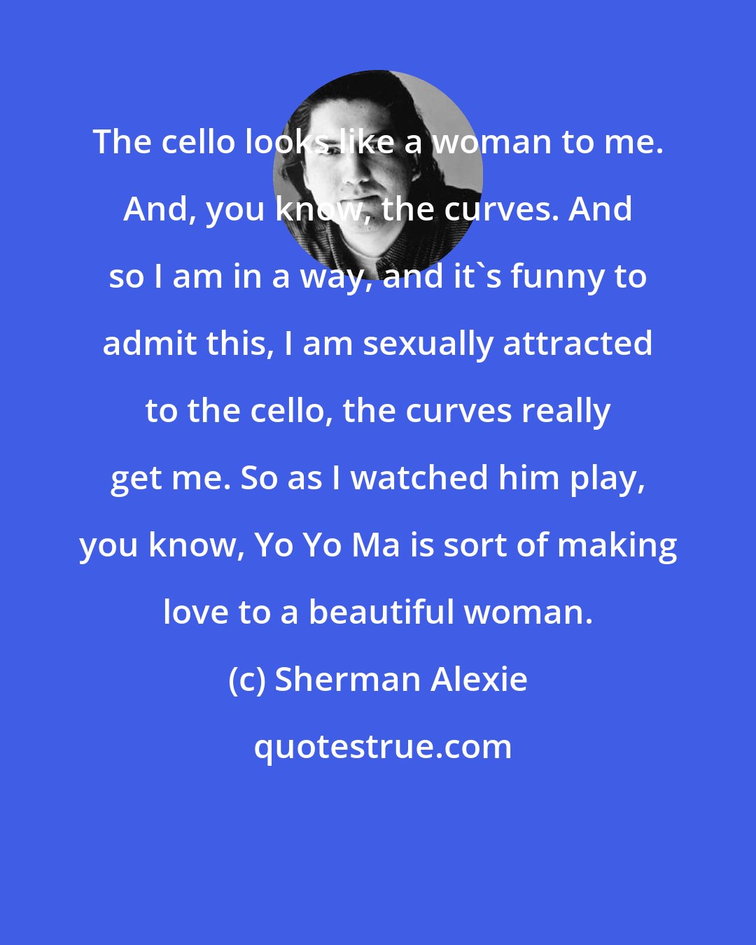 Sherman Alexie: The cello looks like a woman to me. And, you know, the curves. And so I am in a way, and it's funny to admit this, I am sexually attracted to the cello, the curves really get me. So as I watched him play, you know, Yo Yo Ma is sort of making love to a beautiful woman.