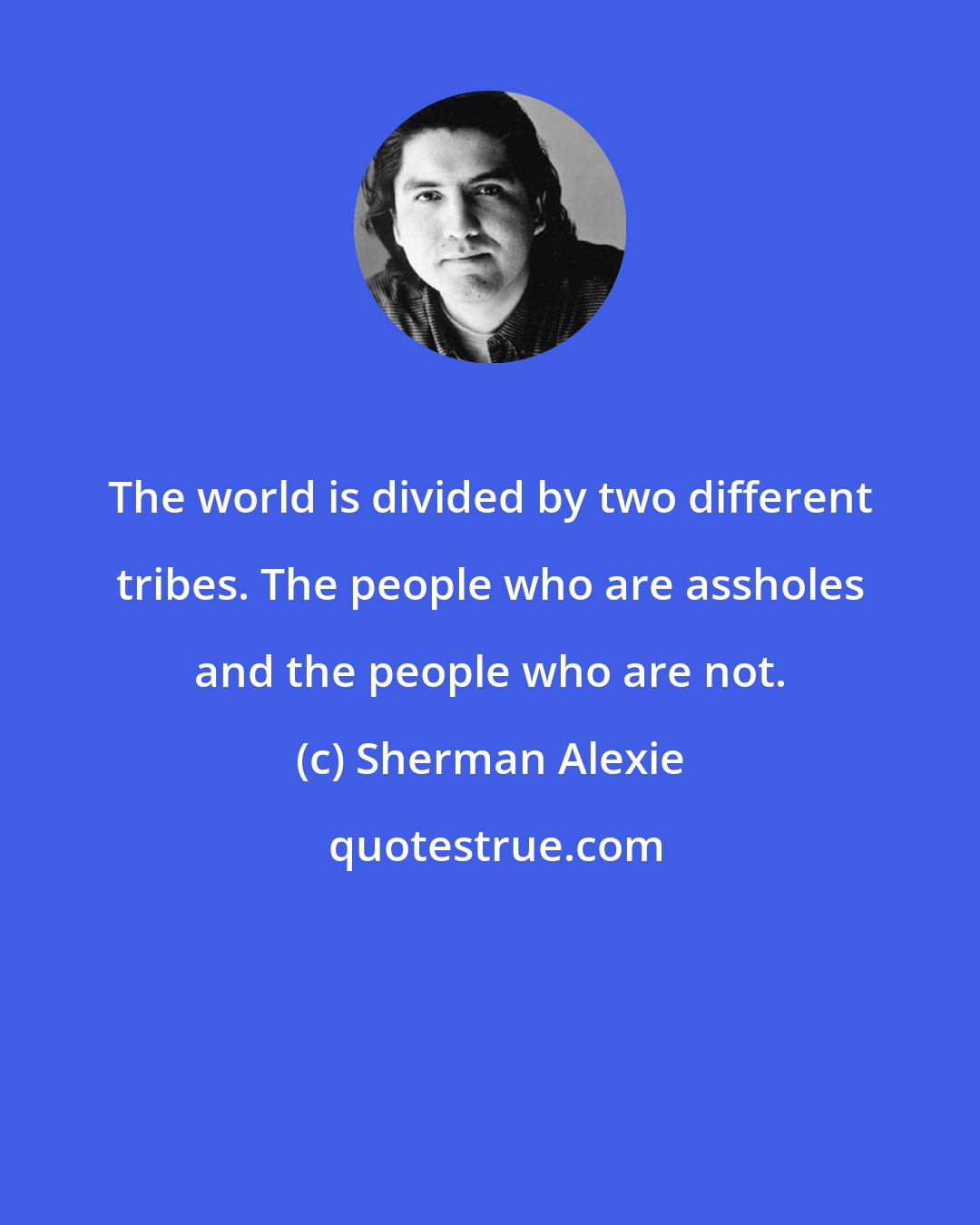 Sherman Alexie: The world is divided by two different tribes. The people who are assholes and the people who are not.