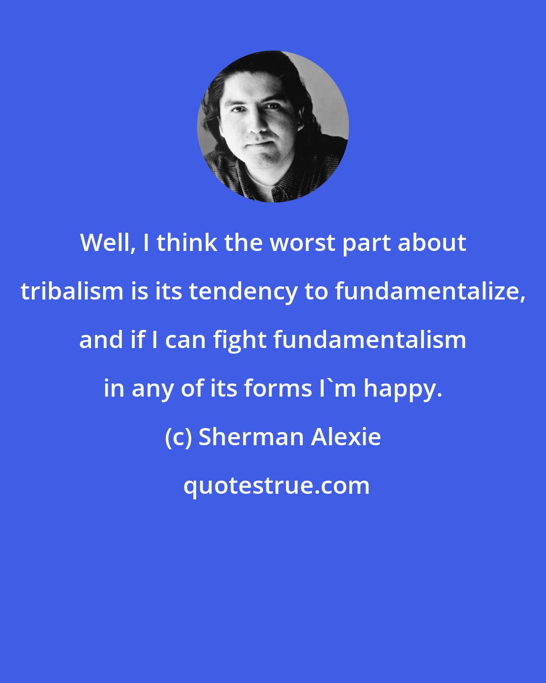 Sherman Alexie: Well, I think the worst part about tribalism is its tendency to fundamentalize, and if I can fight fundamentalism in any of its forms I'm happy.