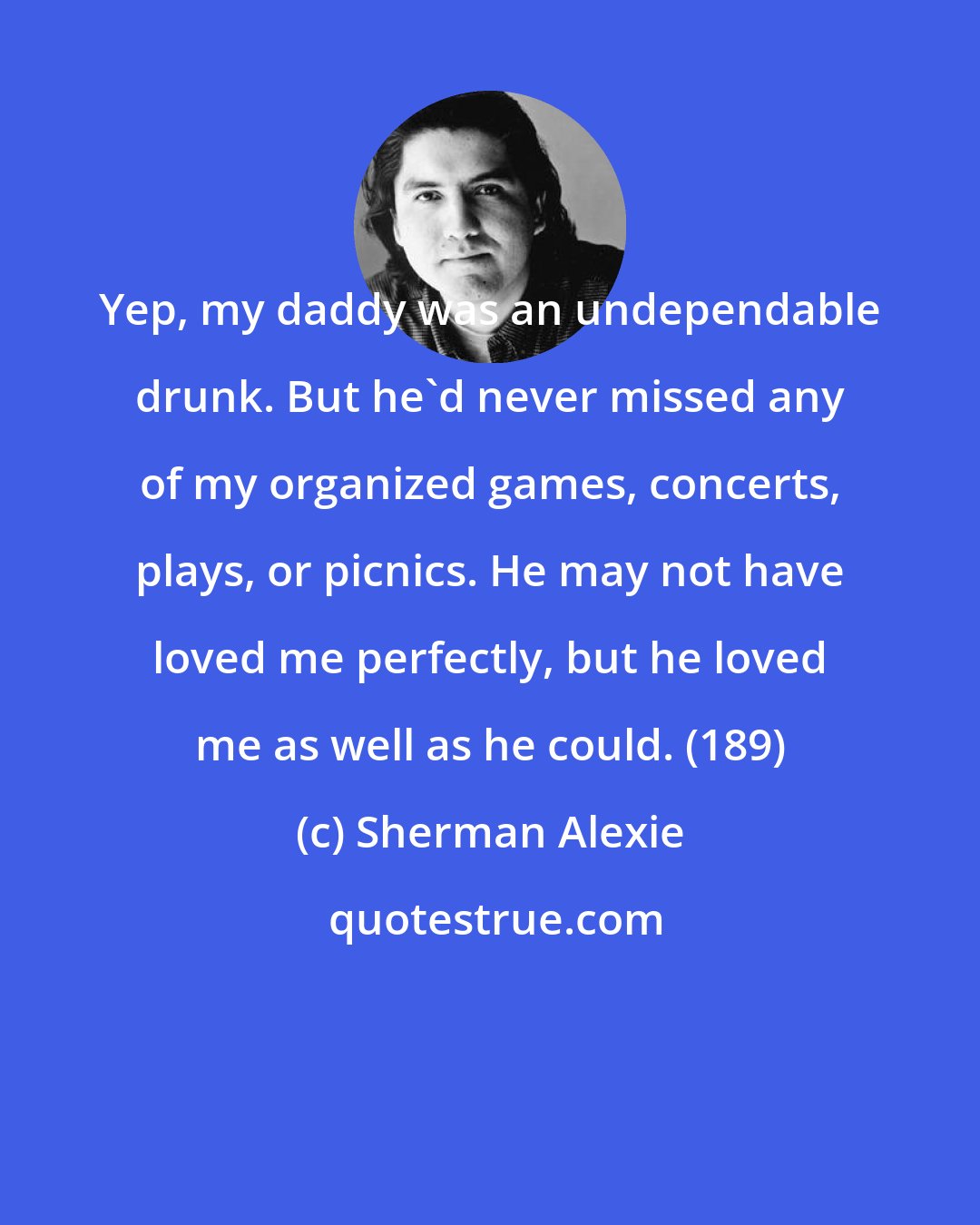 Sherman Alexie: Yep, my daddy was an undependable drunk. But he'd never missed any of my organized games, concerts, plays, or picnics. He may not have loved me perfectly, but he loved me as well as he could. (189)