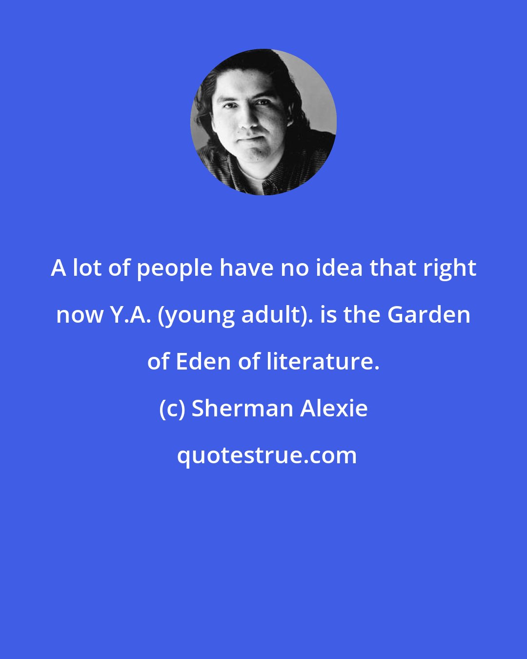 Sherman Alexie: A lot of people have no idea that right now Y.A. (young adult). is the Garden of Eden of literature.