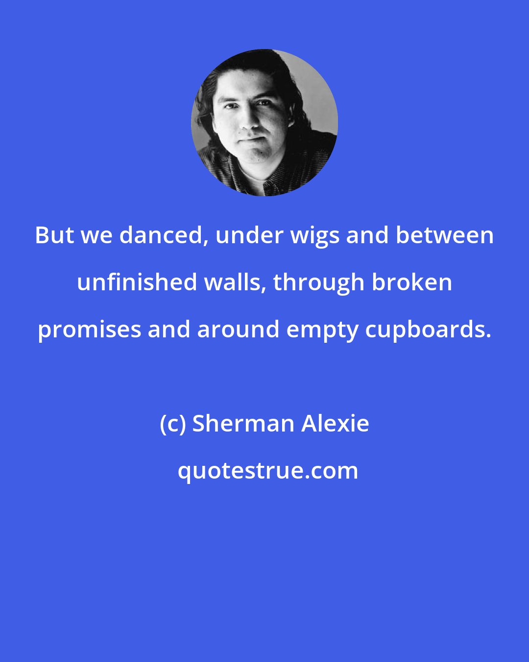 Sherman Alexie: But we danced, under wigs and between unfinished walls, through broken promises and around empty cupboards.