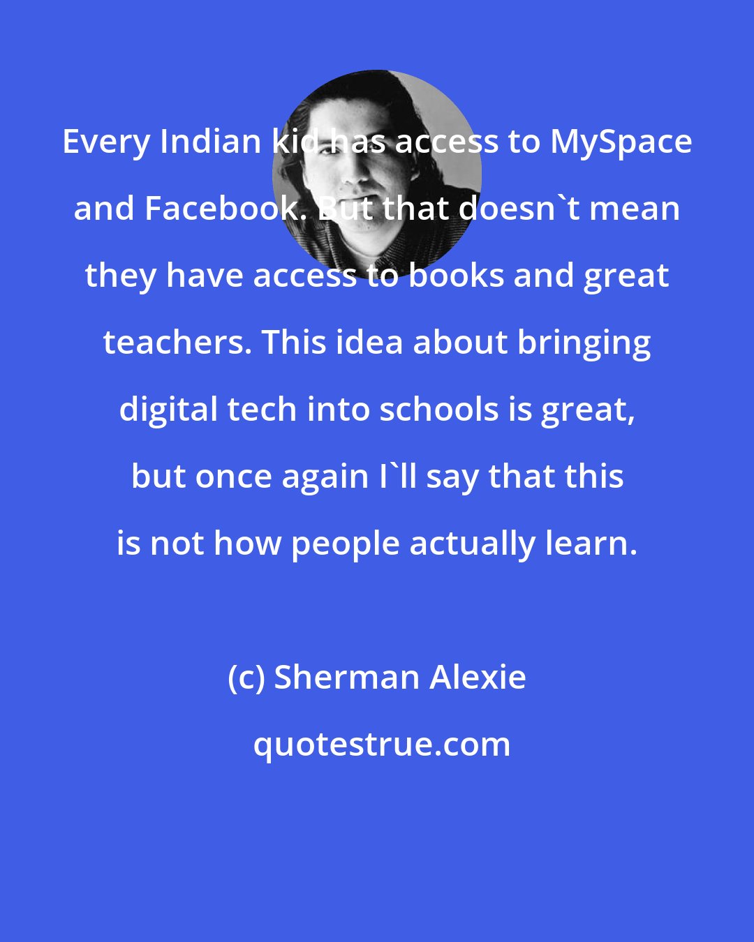 Sherman Alexie: Every Indian kid has access to MySpace and Facebook. But that doesn't mean they have access to books and great teachers. This idea about bringing digital tech into schools is great, but once again I'll say that this is not how people actually learn.