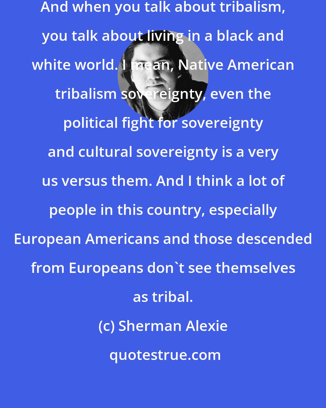 Sherman Alexie: I am extremely conscious of my tribalism. And when you talk about tribalism, you talk about living in a black and white world. I mean, Native American tribalism sovereignty, even the political fight for sovereignty and cultural sovereignty is a very us versus them. And I think a lot of people in this country, especially European Americans and those descended from Europeans don't see themselves as tribal.