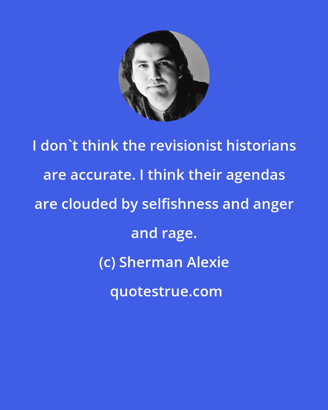 Sherman Alexie: I don't think the revisionist historians are accurate. I think their agendas are clouded by selfishness and anger and rage.